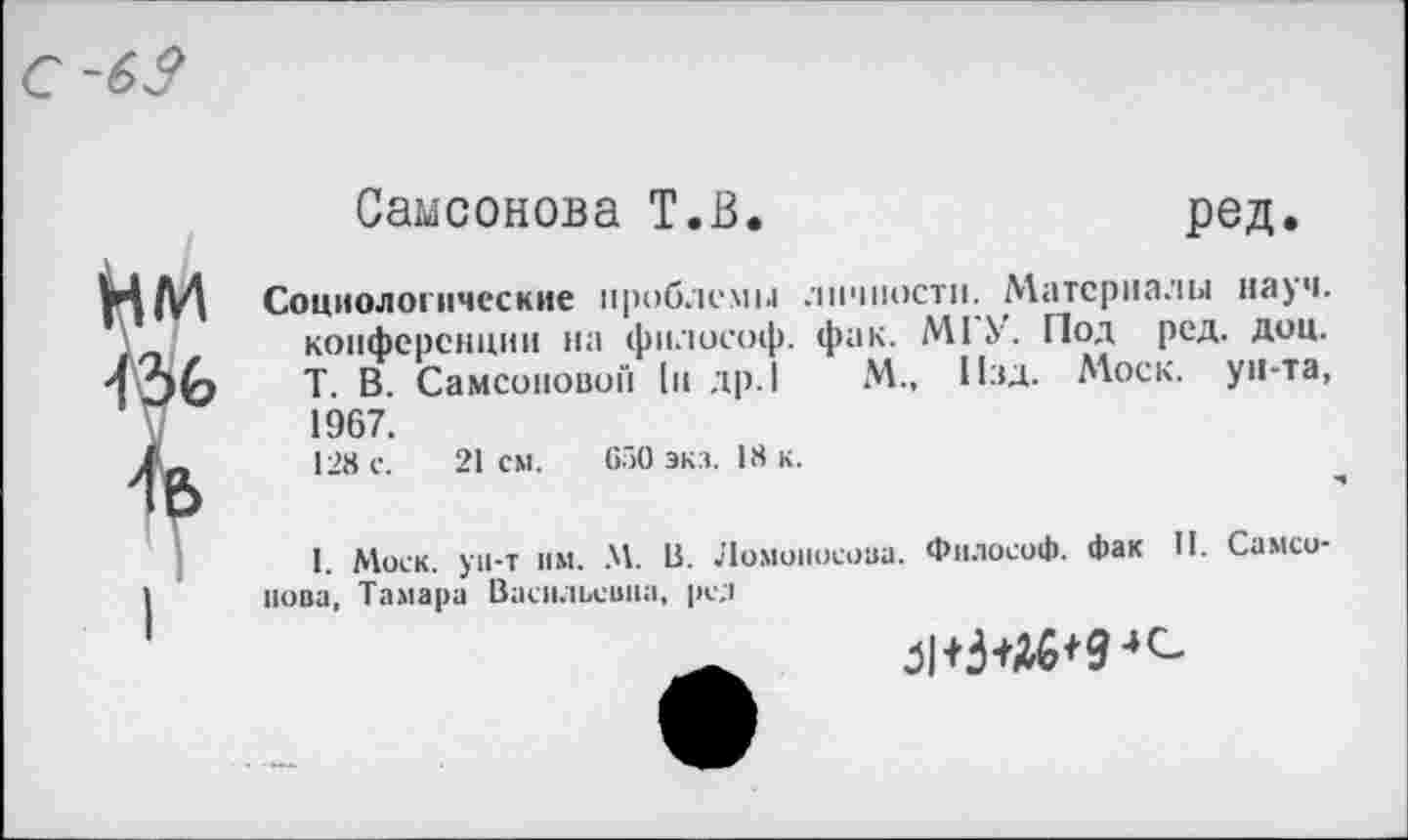 ﻿Самсонова Т.В.	ред.
Социологические проблемы личности. Материалы науч, конференции на философ, фак. МГУ. Под ред. доц. Т. В. Самсоновой [и др. I М., Изд. Моек, ун-та, 1967.
128 с. 21 см. 650 экз. 18 к.
I. Моск, ун-т нм. М. В. Ломоносова. Философ, фак II. Самсонова, Тамара Васильевна, ре.1
Л+3+46'9-»с-